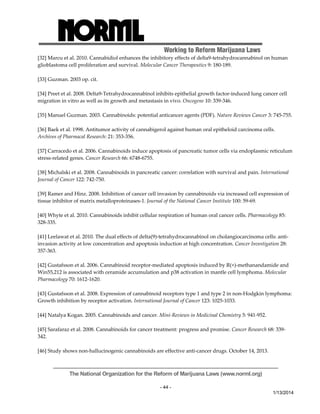 Working to Reform Marijuana Laws 
[32] Marcu et al. 2010. Cannabidiol enhances the inhibitory effects of delta9‐tetrahydrocannabinol on human 
glioblastoma cell proliferation and survival. Molecular Cancer Therapeutics 9: 180‐189. 
The National Organization for the Reform of Marijuana Laws (www.norml.org) 
- 44 - 
1/13/2014 
[33] Guzman. 2003 op. cit. 
[34] Preet et al. 2008. Delta9‐Tetrahydrocannabinol inhibits epithelial growth factor‐induced lung cancer cell 
migration in vitro as well as its growth and metastasis in vivo. Oncogene 10: 339‐346. 
[35] Manuel Guzman. 2003. Cannabinoids: potential anticancer agents (PDF). Nature Reviews Cancer 3: 745‐755. 
[36] Baek et al. 1998. Antitumor activity of cannabigerol against human oral epitheloid carcinoma cells. 
Archives of Pharmacal Research: 21: 353‐356. 
[37] Carracedo et al. 2006. Cannabinoids induce apoptosis of pancreatic tumor cells via endoplasmic reticulum 
stress‐related genes. Cancer Research 66: 6748‐6755. 
[38] Michalski et al. 2008. Cannabinoids in pancreatic cancer: correlation with survival and pain. International 
Journal of Cancer 122: 742‐750. 
[39] Ramer and Hinz. 2008. Inhibition of cancer cell invasion by cannabinoids via increased cell expression of 
tissue inhibitor of matrix metalloproteinases‐1. Journal of the National Cancer Institute 100: 59‐69. 
[40] Whyte et al. 2010. Cannabinoids inhibit cellular respiration of human oral cancer cells. Pharmacology 85: 
328‐335. 
[41] Leelawat et al. 2010. The dual effects of delta(9)‐tetrahydrocannabinol on cholangiocarcinoma cells: anti‐invasion 
activity at low concentration and apoptosis induction at high concentration. Cancer Investigation 28: 
357‐363. 
[42] Gustafsson et al. 2006. Cannabinoid receptor‐mediated apoptosis induced by R(+)‐methanandamide and 
Win55,212 is associated with ceramide accumulation and p38 activation in mantle cell lymphoma. Molecular 
Pharmacology 70: 1612‐1620. 
[43] Gustafsson et al. 2008. Expression of cannabinoid receptors type 1 and type 2 in non‐Hodgkin lymphoma: 
Growth inhibition by receptor activation. International Journal of Cancer 123: 1025‐1033. 
[44] Natalya Kogan. 2005. Cannabinoids and cancer. Mini‐Reviews in Medicinal Chemistry 5: 941‐952. 
[45] Sarafaraz et al. 2008. Cannabinoids for cancer treatment: progress and promise. Cancer Research 68: 339‐ 
342. 
[46] Study shows non‐hallucinogenic cannabinoids are effective anti‐cancer drugs. October 14, 2013. 
 