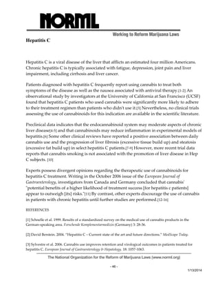 Working to Reform Marijuana Laws 
The National Organization for the Reform of Marijuana Laws (www.norml.org) 
- 46 - 
1/13/2014 
Hepatitis C 
Hepatitis C is a viral disease of the liver that afflicts an estimated four million Americans. 
Chronic hepatitis C is typically associated with fatigue, depression, joint pain and liver 
impairment, including cirrhosis and liver cancer. 
Patients diagnosed with hepatitis C frequently report using cannabis to treat both 
symptoms of the disease as well as the nausea associated with antiviral therapy.[1‐2] An 
observational study by investigators at the University of California at San Francisco (UCSF) 
found that hepatitis C patients who used cannabis were significantly more likely to adhere 
to their treatment regimen than patients who didnʹt use it.[3] Nevertheless, no clinical trials 
assessing the use of cannabinoids for this indication are available in the scientific literature. 
Preclinical data indicates that the endocannabinoid system may moderate aspects of chronic 
liver disease[4‐5] and that cannabinoids may reduce inflammation in experimental models of 
hepatitis.[6] Some other clinical reviews have reported a positive association between daily 
cannabis use and the progression of liver fibrosis (excessive tissue build up) and steatosis 
(excessive fat build up) in select hepatitis C patients.[7‐9] However, more recent trial data 
reports that cannabis smoking is not associated with the promotion of liver disease in Hep 
C subjects. [10] 
Experts possess divergent opinions regarding the therapeutic use of cannabinoids for 
hepatitis C treatment. Writing in the October 2006 issue of the European Journal of 
Gastroenterology, investigators from Canada and Germany concluded that cannabisʹ 
ʺpotential benefits of a higher likelihood of treatment success [for hepatitis c patients] 
appear to outweigh [its] risks.ʺ[11] By contrast, other experts discourage the use of cannabis 
in patients with chronic hepatitis until further studies are performed.[12‐16] 
REFERENCES 
[1] Schnelle et al. 1999. Results of a standardized survey on the medical use of cannabis products in the 
German‐speaking area. Forschende Komplementarmedizin (Germany) 3: 28‐36. 
[2] David Berstein. 2004. “Hepatitis C – Current state of the art and future directions.” MedScape Today. 
[3] Sylvestre et al. 2006. Cannabis use improves retention and virological outcomes in patients treated for 
hepatitis C. European Journal of Gastroenterology & Hepatology. 18: 1057‐1063. 
 