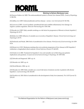 Working to Reform Marijuana Laws 
[4] Zamora‐Valdes et al. 2005. The endocannabinoid system in chronic liver disease (PDF). Annals of Hepatology 
4: 248‐254. 
The National Organization for the Reform of Marijuana Laws (www.norml.org) 
- 47 - 
1/13/2014 
[5] Gabbey et al. 2005. Endocannabinoids and liver disease – review. Liver International 25: 921‐926. 
[6] Lavon et al. 2003. A novel synthetic cannabinoid derivative inhibits inflammatory liver damage via 
negative cytokine regulation. Molecular Pharmacology 64: 1334‐1344. 
[7] Hezode et al. 2005. Daily cannabis smoking as a risk factor for progression of fibrosis in chronic hepatitis C. 
Hepatology 42: 63‐71. 
[8] Ishida et al. 2008. Influence of cannabis use on severity of hepatitis C disease. Clinical Gastroenterology and 
Hepatology 6: 69‐75. 
[9] Parfieniuk and Flisiak. 2008. Role of cannabinoids in liver disease. World Journal of Gastroenterology 14: 6109‐ 
6114. 
[10] Brunet et al. 2013. Marijuana smoking does not accelerate progression of liver disease in HIV‐hepatitis C 
coinfection: a longitudinal cohort analysis. Clinical Infectious Diseases 57: 663‐670. 
[11] Fischer et al. 2006. Treatment for hepatitis C virus and cannabis use in illicit drug user patients: 
implications and questions. European Journal of Gastroenterology & Hepatology. 18: 1039‐1042. 
[12] Schwabe and Siegmund. 2005. op. cit. 
[13] Hezode et al. 2005. op. cit. 
[14] David Berstein. 2004. op. cit. 
[15] Hezode et al. 2008. Daily cannabis use: a novel risk factor of steatosis severity in patients with chronic 
hepatitis C. Gastroenterology 134: 432‐439. 
[16] Purohit et al. 2010. Role of cannabinoids in the development of fatty liver (steatosis). The AAPS Journal 12: 
233‐237. 
 
