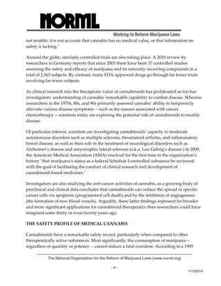Working to Reform Marijuana Laws 
not tenable; it is not accurate that cannabis has no medical value, or that information on 
safety is lacking.ʺ 
Around the globe, similarly controlled trials are also taking place. A 2010 review by 
researchers in Germany reports that since 2005 there have been 37 controlled studies 
assessing the safety and efficacy of marijuana and its naturally occurring compounds in a 
total of 2,563 subjects. By contrast, many FDA‐approved drugs go through far fewer trials 
involving far fewer subjects. 
As clinical research into the therapeutic value of cannabinoids has proliferated so too has 
investigatorsʹ understanding of cannabisʹ remarkable capability to combat disease. Whereas 
researchers in the 1970s, 80s, and 90s primarily assessed cannabisʹ ability to temporarily 
alleviate various disease symptoms ‐‐ such as the nausea associated with cancer 
chemotherapy ‐‐ scientists today are exploring the potential role of cannabinoids to modify 
disease. 
Of particular interest, scientists are investigating cannabinoidsʹ capacity to moderate 
autoimmune disorders such as multiple sclerosis, rheumatoid arthritis, and inflammatory 
bowel disease, as well as their role in the treatment of neurological disorders such as 
Alzheimerʹs disease and amyotrophic lateral sclerosis (a.k.a. Lou Gehrigʹs disease.) In 2009, 
the American Medical Association (AMA) resolved for the first time in the organizationʹs 
history ʺthat marijuanaʹs status as a federal Schedule I controlled substance be reviewed 
with the goal of facilitating the conduct of clinical research and development of 
cannabinoid‐based medicines.ʺ 
Investigators are also studying the anti‐cancer activities of cannabis, as a growing body of 
preclinical and clinical data concludes that cannabinoids can reduce the spread of specific 
cancer cells via apoptosis (programmed cell death) and by the inhibition of angiogenesis 
(the formation of new blood vessels). Arguably, these latter findings represent far broader 
and more significant applications for cannabinoid therapeutics than researchers could have 
imagined some thirty or even twenty years ago. 
THE SAFETY PROFILE OF MEDICAL CANNABIS 
Cannabinoids have a remarkable safety record, particularly when compared to other 
therapeutically active substances. Most significantly, the consumption of marijuana ‐‐ 
regardless of quantity or potency ‐‐ cannot induce a fatal overdose. According to a 1995 
The National Organization for the Reform of Marijuana Laws (www.norml.org) 
- 4 - 
1/13/2014 
 