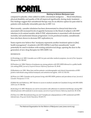 Working to Reform Marijuana Laws 
compared to placebo, when added to stable concomitant analgesics. … Mood disturbance, 
physical disability and quality of life all improved significantly during study treatment. … 
Our findings suggest that cannabinoid therapy may be an effective option for pain relief in 
patients with medically intractable pain due to HIV.ʺ[13] 
Most recently, cannabis inhalation has been demonstrated in clinical trial data to be 
associated with increased levels of appetite hormones in the blood of subjects with HIV 
infection.[14] In animal models, delta‐9‐THC administration is associated with decreased 
mortality and ameliorated disease progression.ʺ[15] In preclinical models, cannabinoids 
have also been shown to decrease HIV replication.[16] 
Some experts now believe that ʺmarijuana represents another treatment option in [the] 
health managementʺ of patients with HIV/AIDS[17] and that cannabinoids ʺcould 
potentially be used in tandem with existing antiretroviral drugs, opening the door to the 
generation of new drug therapies for HIV/AIDS.ʺ[18] 
The National Organization for the Reform of Marijuana Laws (www.norml.org) 
- 49 - 
1/13/2014 
REFERENCES 
[1] Woolridge et al. 2005. Cannabis use in HIV for pain and other medical symptoms. Journal of Pain Symptom 
Management 29: 358‐367. 
[2] Prentiss et al. 2004. Patterns of marijuana use among patients with HIV/AIDS followed in a public health 
care setting [PDF]. Journal of Acquired Immune Deficiency Syndromes 35: 38‐45. 
[3] Braitstein et al. 2001. Mary‐Jane and her patients: sociodemographic and clinical characteristics of HIV‐positive 
individuals using medical marijuana and antiretroviral agents. AIDS 12: 532‐533. 
[4] Ware et al. 2003. Cannabis use by persons living with HIV/AIDS: patterns and prevalence of use. Journal of 
Cannabis Therapeutics 3: 3‐15. 
[5] Belle‐Isle and Hathaway. 2007. Barriers to access to medical cannabis for Canadians living with HIV/AIDS. 
AIDS Care 19: 500‐506. 
[6] de Jong et al. 2005. Marijuana use and its association with adherence to antiretroviral therapy among HIV‐infected 
persons with moderate to severe nausea. Journal of Acquired Immune Deficiency Syndromes 38: 43‐46. 
[7] Chao et al. 2008. Recreational drug use and T lymphocyte subpopulations in HIV‐uninfected and HIV‐infected 
men. Drug and Alcohol Dependence 94:165‐171. 
 