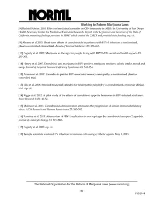 Working to Reform Marijuana Laws 
[8] Rachiel Schrier. 2010. Effects of medicinal cannabis on CD4 immunity in AIDS. In: University of San Diego 
Health Sciences, Center for Medicinal Cannabis Research. Report to the Legislature and Governor of the State of 
California presenting findings pursuant to SB847 which created the CMCR and provided state funding. op. cit. 
[9] Abrams et al.2003. Short‐term effects of cannabinoids in patients with HIV‐1 infection: a randomized, 
placebo‐controlled clinical trial. Annals of Internal Medicine 139: 258‐266. 
[10] Fogarty et al. 2007. Marijuana as therapy for people living with HIV/AIDS: social and health aspects 19: 
295‐301. 
[11] Haney et al. 2007. Dronabinol and marijuana in HIV‐positive marijuana smokers: caloric intake, mood and 
sleep. Journal of Acquired Immune Deficiency Syndromes 45: 545‐554. 
[12] Abrams et al. 2007. Cannabis in painful HIV‐associated sensory neuropathy: a randomized placebo‐controlled 
The National Organization for the Reform of Marijuana Laws (www.norml.org) 
- 50 - 
1/13/2014 
trial. 
[13] Ellis et al. 2008. Smoked medicinal cannabis for neuropathic pain in HIV: a randomized, crossover clinical 
trial. op. cit. 
[14] Riggs et al. 2012. A pilot study of the effects of cannabis on appetite hormones in HIV‐infected adult men. 
Brain Research 1431: 46‐52. 
[15] Molina et al. 2011. Cannabinoid administration attenuates the progression of simian immunodeficiency 
virus. AIDS Research and Human Retroviruses 27: 585‐592. 
[16] Ramirez et al. 2013. Attenuation of HIV‐1 replication in macrophages by cannabinoid receptor 2 agonists. 
Journal of Leukocyte Biology 93: 801‐810:. 
[17] Fogarty et al. 2007. op. cit. 
[18] Temple scientists weaken HIV infection in immune cells using synthetic agents. May 1, 2013. 
 