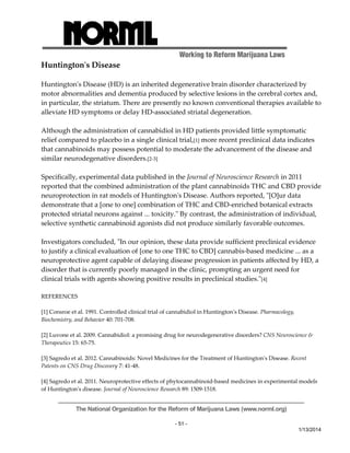 Working to Reform Marijuana Laws 
The National Organization for the Reform of Marijuana Laws (www.norml.org) 
- 51 - 
1/13/2014 
Huntingtonʹs Disease 
Huntingtonʹs Disease (HD) is an inherited degenerative brain disorder characterized by 
motor abnormalities and dementia produced by selective lesions in the cerebral cortex and, 
in particular, the striatum. There are presently no known conventional therapies available to 
alleviate HD symptoms or delay HD‐associated striatal degeneration. 
Although the administration of cannabidiol in HD patients provided little symptomatic 
relief compared to placebo in a single clinical trial,[1] more recent preclinical data indicates 
that cannabinoids may possess potential to moderate the advancement of the disease and 
similar neurodegenative disorders.[2‐3] 
Specifically, experimental data published in the Journal of Neuroscience Research in 2011 
reported that the combined administration of the plant cannabinoids THC and CBD provide 
neuroprotection in rat models of Huntingtonʹs Disease. Authors reported, ʺ[O]ur data 
demonstrate that a [one to one] combination of THC and CBD‐enriched botanical extracts 
protected striatal neurons against ... toxicity.ʺ By contrast, the administration of individual, 
selective synthetic cannabinoid agonists did not produce similarly favorable outcomes. 
Investigators concluded, ʺIn our opinion, these data provide sufficient preclinical evidence 
to justify a clinical evaluation of [one to one THC to CBD] cannabis‐based medicine ... as a 
neuroprotective agent capable of delaying disease progression in patients affected by HD, a 
disorder that is currently poorly managed in the clinic, prompting an urgent need for 
clinical trials with agents showing positive results in preclinical studies.ʺ[4] 
REFERENCES 
[1] Consroe et al. 1991. Controlled clinical trial of cannabidiol in Huntingtonʹs Disease. Pharmacology, 
Biochemistry, and Behavior 40: 701‐708. 
[2] Luvone et al. 2009. Cannabidiol: a promising drug for neurodegenerative disorders? CNS Neuroscience & 
Therapeutics 15: 65‐75. 
[3] Sagredo et al. 2012. Cannabinoids: Novel Medicines for the Treatment of Huntingtonʹs Disease. Recent 
Patents on CNS Drug Discovery 7: 41‐48. 
[4] Sagredo et al. 2011. Neuroprotective effects of phytocannabinoid‐based medicines in experimental models 
of Huntingtonʹs disease. Journal of Neuroscience Research 89: 1509‐1518. 
 