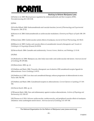 Working to Reform Marijuana Laws 
The National Organization for the Reform of Marijuana Laws (www.norml.org) 
- 53 - 
1/13/2014 
[3] Pacher et al. 2005. Blood pressure regulation by endocannabinoids and their receptors (PDF). 
Neuropharmacology 48: 1130‐1138. 
[4] Ibid. 
[5] Cecilia Hillard. 2000. Endocannabinoids and vascular function. Journal of Pharmacology and Experimental 
Therapeutics. 294: 27‐32. 
[6] Kunos et al. 2000. Endocannabinoids as cardiovascular modulators. Chemistry and Physics of Lipids 108: 159‐ 
168. 
[7] Reese Jones. 2002. Cardiovascular system effects of marijuana. Journal of Clinical Pharmacology. 42: 58‐63. 
[8] Ribuot et al. 2005. Cardiac and vascular effects of cannabinoids: toward a therapeutic use? Annales de 
Cardiologie et d’Angeiologie (France) 54: 89‐96. 
[9] Steven Karch. 2006. Cannabis and cardiotoxicity. Forensic Science, Medicine, and Pathology. 2: 13‐18. 
[10] Ibid. 
[11] Rodondi et al. 2006. Marijuana use, diet, body mass index and cardiovascular risk factors. American Journal 
of Cardiology 98: 478‐484. 
[12] Reese Jones. 2002. op. cit. 
[13] Steffens and Mach. 2006. Towards a therapeutic use of selective CB2 cannabinoid receptor ligands for 
atherosclerosis. Future Cardiology 2: 49‐53. 
[14] Steffens et al. 2005. Low dose oral cannabinoid therapy reduces progression of atherosclerosis in mice. 
Nature 434: 782‐786. 
[15] Steffens and Mach. 2006. Cannabinoid receptors in atherosclerosis. Current Opinion in Lipidology 17: 519‐ 
526. 
[16] Steven Karch. 2006. op. cit. 
[17]Francois Mach. 2006. New anti‐inflammatory agents to reduce atherosclerosis. Archives of Physiology and 
Biochemistry 112: 130‐137. 
[18] Thomas et al. 2014. Adverse cardiovascular, cerebrovascular, and peripheral vascular effects of marijuana 
inhalation: what cardiologists need to know. American Journal of Cardiology 113: 187‐190. 
 