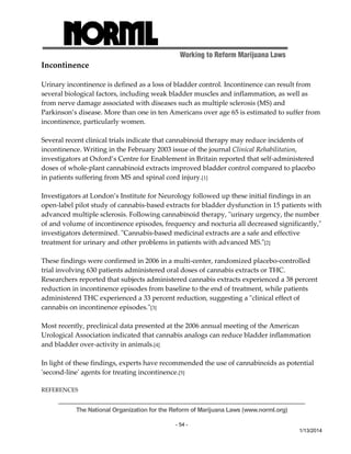 Working to Reform Marijuana Laws 
The National Organization for the Reform of Marijuana Laws (www.norml.org) 
- 54 - 
1/13/2014 
Incontinence 
Urinary incontinence is defined as a loss of bladder control. Incontinence can result from 
several biological factors, including weak bladder muscles and inflammation, as well as 
from nerve damage associated with diseases such as multiple sclerosis (MS) and 
Parkinson’s disease. More than one in ten Americans over age 65 is estimated to suffer from 
incontinence, particularly women. 
Several recent clinical trials indicate that cannabinoid therapy may reduce incidents of 
incontinence. Writing in the February 2003 issue of the journal Clinical Rehabilitation, 
investigators at Oxford’s Centre for Enablement in Britain reported that self‐administered 
doses of whole‐plant cannabinoid extracts improved bladder control compared to placebo 
in patients suffering from MS and spinal cord injury.[1] 
Investigators at London’s Institute for Neurology followed up these initial findings in an 
open‐label pilot study of cannabis‐based extracts for bladder dysfunction in 15 patients with 
advanced multiple sclerosis. Following cannabinoid therapy, ʺurinary urgency, the number 
of and volume of incontinence episodes, frequency and nocturia all decreased significantly,ʺ 
investigators determined. ʺCannabis‐based medicinal extracts are a safe and effective 
treatment for urinary and other problems in patients with advanced MS.ʺ[2] 
These findings were confirmed in 2006 in a multi‐center, randomized placebo‐controlled 
trial involving 630 patients administered oral doses of cannabis extracts or THC. 
Researchers reported that subjects administered cannabis extracts experienced a 38 percent 
reduction in incontinence episodes from baseline to the end of treatment, while patients 
administered THC experienced a 33 percent reduction, suggesting a ʺclinical effect of 
cannabis on incontinence episodes.ʺ[3] 
Most recently, preclinical data presented at the 2006 annual meeting of the American 
Urological Association indicated that cannabis analogs can reduce bladder inflammation 
and bladder over‐activity in animals.[4] 
In light of these findings, experts have recommended the use of cannabinoids as potential 
ʹsecond‐lineʹ agents for treating incontinence.[5] 
REFERENCES 
 