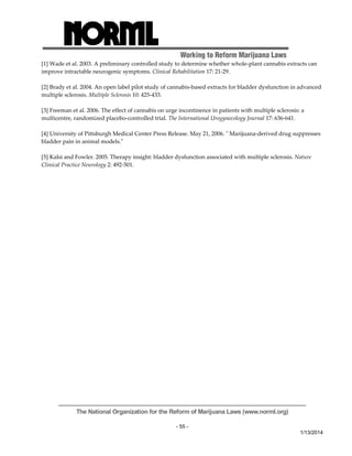 Working to Reform Marijuana Laws 
[1] Wade et al. 2003. A preliminary controlled study to determine whether whole‐plant cannabis extracts can 
improve intractable neurogenic symptoms. Clinical Rehabilitation 17: 21‐29. 
[2] Brady et al. 2004. An open label pilot study of cannabis‐based extracts for bladder dysfunction in advanced 
multiple sclerosis. Multiple Sclerosis 10: 425‐433. 
[3] Freeman et al. 2006. The effect of cannabis on urge incontinence in patients with multiple sclerosis: a 
multicentre, randomized placebo‐controlled trial. The International Urogynecology Journal 17: 636‐641. 
[4] University of Pittsburgh Medical Center Press Release. May 21, 2006. ʺ Marijuana‐derived drug suppresses 
bladder pain in animal models.ʺ 
[5] Kalsi and Fowler. 2005. Therapy insight: bladder dysfunction associated with multiple sclerosis. Nature 
Clinical Practice Neurology 2: 492‐501. 
The National Organization for the Reform of Marijuana Laws (www.norml.org) 
- 55 - 
1/13/2014 
 