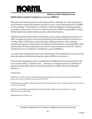Working to Reform Marijuana Laws 
The National Organization for the Reform of Marijuana Laws (www.norml.org) 
- 56 - 
1/13/2014 
Methicillin‐resistant Staphyloccus aureus (MRSA) 
Many bacterial infections possess multi‐drug resistance. Arguably the most significant of 
these bacteria is methicillin‐resistant Staphyloccus aureus, more commonly known as MRSA 
or ʹthe superbug.ʹ This bacterium is resistant to standard antibiotics, including penicillin. 
According to the Journal of the American Medical Association, MRSA is responsible for nearly 
20,000 hospital‐stay related deaths annually in the United States.[1] 
Published data demonstrates that cannabinoids possess strong antibacterial properties. In 
2008, investigators at Italyʹs Universita del Piemonte Orientale and Britainʹs University of 
London, School of Pharmacy assessed the germ‐fighting properties of five separate 
cannabinoids against various strains of multidrug‐resistant bacteria, including MRSA. They 
reported that all of the compounds tested showed ʺpotent antibacterial activityʺ and that 
cannabinoids were ʺexceptionalʺ at halting the spread of MRSA.[2] 
A second study published that same year reported that non‐cannabinoid constituents in the 
plant also possess antibacterial properties against MRSA and malaria.[3] 
Clinical trials regarding the use of cannabinoids for MRSA have been recommended, with 
some experts stating, ʺCannabis sativa ... represents an interesting source of antibacterial 
agents to address the problem of multidrug resistance in MRSA and other pathogenic 
bacteria.ʺ[4] 
REFERENCES 
[1] Klevens et al. 2007. Invasive methicillin‐resistant Staphylococcus aureus infections in the United States. 
Journal of the American Medical Association 298: 1763‐1771. 
[2] Appendino et al. 2008. Antibacterial cannabinoids from cannabis sativa: a structure study. Journal of Natural 
Products 71: 1427‐1430. 
[3] Radwan et al. 2008. Non‐cannabinoid constituents from a high potency cannabis sativa variety. 
Phytochemistry 69: 26727‐2633. 
[4]Appendino et al. 2008. op. cit. 
 