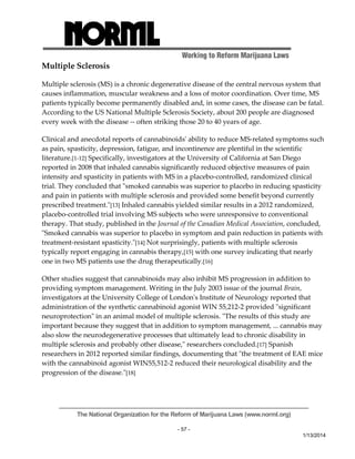Working to Reform Marijuana Laws 
Multiple Sclerosis 
Multiple sclerosis (MS) is a chronic degenerative disease of the central nervous system that 
causes inflammation, muscular weakness and a loss of motor coordination. Over time, MS 
patients typically become permanently disabled and, in some cases, the disease can be fatal. 
According to the US National Multiple Sclerosis Society, about 200 people are diagnosed 
every week with the disease ‐‐ often striking those 20 to 40 years of age. 
Clinical and anecdotal reports of cannabinoidsʹ ability to reduce MS‐related symptoms such 
as pain, spasticity, depression, fatigue, and incontinence are plentiful in the scientific 
literature.[1‐12] Specifically, investigators at the University of California at San Diego 
reported in 2008 that inhaled cannabis significantly reduced objective measures of pain 
intensity and spasticity in patients with MS in a placebo‐controlled, randomized clinical 
trial. They concluded that ʺsmoked cannabis was superior to placebo in reducing spasticity 
and pain in patients with multiple sclerosis and provided some benefit beyond currently 
prescribed treatment.ʺ[13] Inhaled cannabis yielded similar results in a 2012 randomized, 
placebo‐controlled trial involving MS subjects who were unresponsive to conventional 
therapy. That study, published in the Journal of the Canadian Medical Association, concluded, 
ʺSmoked cannabis was superior to placebo in symptom and pain reduction in patients with 
treatment‐resistant spasticity.ʺ[14] Not surprisingly, patients with multiple sclerosis 
typically report engaging in cannabis therapy,[15] with one survey indicating that nearly 
one in two MS patients use the drug therapeutically.[16] 
Other studies suggest that cannabinoids may also inhibit MS progression in addition to 
providing symptom management. Writing in the July 2003 issue of the journal Brain, 
investigators at the University College of Londonʹs Institute of Neurology reported that 
administration of the synthetic cannabinoid agonist WIN 55,212‐2 provided ʺsignificant 
neuroprotectionʺ in an animal model of multiple sclerosis. ʺThe results of this study are 
important because they suggest that in addition to symptom management, ... cannabis may 
also slow the neurodegenerative processes that ultimately lead to chronic disability in 
multiple sclerosis and probably other disease,ʺ researchers concluded.[17] Spanish 
researchers in 2012 reported similar findings, documenting that ʺthe treatment of EAE mice 
with the cannabinoid agonist WIN55,512‐2 reduced their neurological disability and the 
progression of the disease.ʺ[18] 
The National Organization for the Reform of Marijuana Laws (www.norml.org) 
- 57 - 
1/13/2014 
 