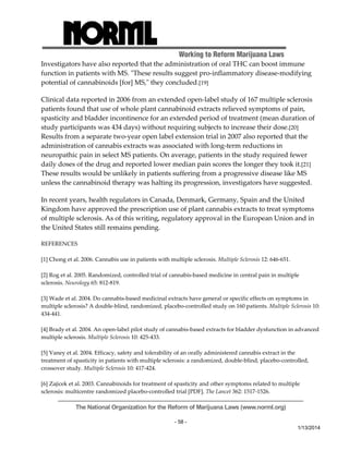 Working to Reform Marijuana Laws 
Investigators have also reported that the administration of oral THC can boost immune 
function in patients with MS. ʺThese results suggest pro‐inflammatory disease‐modifying 
potential of cannabinoids [for] MS,ʺ they concluded.[19] 
Clinical data reported in 2006 from an extended open‐label study of 167 multiple sclerosis 
patients found that use of whole plant cannabinoid extracts relieved symptoms of pain, 
spasticity and bladder incontinence for an extended period of treatment (mean duration of 
study participants was 434 days) without requiring subjects to increase their dose.[20] 
Results from a separate two‐year open label extension trial in 2007 also reported that the 
administration of cannabis extracts was associated with long‐term reductions in 
neuropathic pain in select MS patients. On average, patients in the study required fewer 
daily doses of the drug and reported lower median pain scores the longer they took it.[21] 
These results would be unlikely in patients suffering from a progressive disease like MS 
unless the cannabinoid therapy was halting its progression, investigators have suggested. 
In recent years, health regulators in Canada, Denmark, Germany, Spain and the United 
Kingdom have approved the prescription use of plant cannabis extracts to treat symptoms 
of multiple sclerosis. As of this writing, regulatory approval in the European Union and in 
the United States still remains pending. 
The National Organization for the Reform of Marijuana Laws (www.norml.org) 
- 58 - 
1/13/2014 
REFERENCES 
[1] Chong et al. 2006. Cannabis use in patients with multiple sclerosis. Multiple Sclerosis 12: 646‐651. 
[2] Rog et al. 2005. Randomized, controlled trial of cannabis‐based medicine in central pain in multiple 
sclerosis. Neurology 65: 812‐819. 
[3] Wade et al. 2004. Do cannabis‐based medicinal extracts have general or specific effects on symptoms in 
multiple sclerosis? A double‐blind, randomized, placebo‐controlled study on 160 patients. Multiple Sclerosis 10: 
434‐441. 
[4] Brady et al. 2004. An open‐label pilot study of cannabis‐based extracts for bladder dysfunction in advanced 
multiple sclerosis. Multiple Sclerosis 10: 425‐433. 
[5] Vaney et al. 2004. Efficacy, safety and tolerability of an orally administered cannabis extract in the 
treatment of spasticity in patients with multiple sclerosis: a randomized, double‐blind, placebo‐controlled, 
crossover study. Multiple Sclerosis 10: 417‐424. 
[6] Zajicek et al. 2003. Cannabinoids for treatment of spasticity and other symptoms related to multiple 
sclerosis: multicentre randomized placebo‐controlled trial [PDF]. The Lancet 362: 1517‐1526. 
 