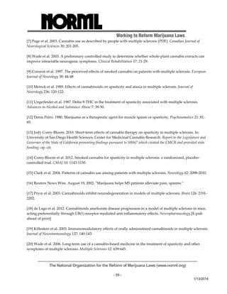 Working to Reform Marijuana Laws 
[7] Page et al. 2003. Cannabis use as described by people with multiple sclerosis [PDF]. Canadian Journal of 
Neurological Sciences 30: 201‐205. 
[8] Wade et al. 2003. A preliminary controlled study to determine whether whole‐plant cannabis extracts can 
improve intractable neurogenic symptoms. Clinical Rehabilitation 17: 21‐29. 
[9] Consroe et al. 1997. The perceived effects of smoked cannabis on patients with multiple sclerosis. European 
Journal of Neurology 38: 44‐48. 
The National Organization for the Reform of Marijuana Laws (www.norml.org) 
- 59 - 
1/13/2014 
[10] Meinck et al. 1989. Effects of cannabinoids on spasticity and ataxia in multiple sclerosis. Journal of 
Neurology 236: 120‐122. 
[11] Ungerleider et al. 1987. Delta‐9‐THC in the treatment of spasticity associated with multiple sclerosis. 
Advances in Alcohol and Substance Abuse 7: 39‐50. 
[12] Denis Petro. 1980. Marijuana as a therapeutic agent for muscle spasm or spasticity. Psychosomatics 21: 81‐ 
85. 
[13] Jody Corey‐Bloom. 2010. Short‐term effects of cannabis therapy on spasticity in multiple sclerosis. In: 
University of San Diego Health Sciences, Center for Medicinal Cannabis Research. Report to the Legislature and 
Governor of the State of California presenting findings pursuant to SB847 which created the CMCR and provided state 
funding. op. cit. 
[14] Corey‐Bloom et al. 2012. Smoked cannabis for spasticity in multiple sclerosis: a randomized, placebo‐controlled 
trial. CMAJ 10: 1143‐1150. 
[15] Clark et al. 2004. Patterns of cannabis use among patients with multiple sclerosis. Neurology 62: 2098‐2010. 
[16] Reuters News Wire. August 19, 2002. ʺMarijuana helps MS patients alleviate pain, spasms.ʺ 
[17] Pryce et al. 2003. Cannabinoids inhibit neurodegeneration in models of multiple sclerosis. Brain 126: 2191‐ 
2202. 
[18] de Lago et al. 2012. Cannabinoids ameliorate disease progression in a model of multiple sclerosis in mice, 
acting preferentially through CB(1) receptor‐mediated anti‐inflammatory effects. Neuropharmacology [E‐pub 
ahead of print] 
[19] Killestein et al. 2003. Immunomodulatory effects of orally administered cannabinoids in multiple sclerosis. 
Journal of Neuroimmunology 137: 140‐143. 
[20] Wade et al. 2006. Long‐term use of a cannabis‐based medicine in the treatment of spasticity and other 
symptoms of multiple sclerosis. Multiple Sclerosis 12: 639‐645. 
 