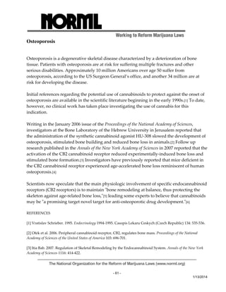 Working to Reform Marijuana Laws 
The National Organization for the Reform of Marijuana Laws (www.norml.org) 
- 61 - 
1/13/2014 
Osteoporosis 
Osteoporosis is a degenerative skeletal disease characterized by a deterioration of bone 
tissue. Patients with osteoporosis are at risk for suffering multiple fractures and other 
serious disabilities. Approximately 10 million Americans over age 50 suffer from 
osteoporosis, according to the US Surgeon General’s office, and another 34 million are at 
risk for developing the disease. 
Initial references regarding the potential use of cannabinoids to protect against the onset of 
osteoporosis are available in the scientific literature beginning in the early 1990s.[1] To date, 
however, no clinical work has taken place investigating the use of cannabis for this 
indication. 
Writing in the January 2006 issue of the Proceedings of the National Academy of Sciences, 
investigators at the Bone Laboratory of the Hebrew University in Jerusalem reported that 
the administration of the synthetic cannabinoid agonist HU‐308 slowed the development of 
osteoporosis, stimulated bone building and reduced bone loss in animals.[2] Follow up 
research published in the Annals of the New York Academy of Sciences in 2007 reported that the 
activation of the CB2 cannabinoid receptor reduced experimentally‐induced bone loss and 
stimulated bone formation.[3] Investigators have previously reported that mice deficient in 
the CB2 cannabinoid receptor experienced age‐accelerated bone loss reminiscent of human 
osteoporosis.[4] 
Scientists now speculate that the main physiologic involvement of specific endocannabinoid 
receptors (CB2 receptors) is to maintain ʺbone remodeling at balance, thus protecting the 
skeleton against age‐related bone loss,ʺ[5] leading some experts to believe that cannabinoids 
may be ʺa promising target novel target for anti‐osteoporotic drug development.ʺ[6] 
REFERENCES 
[1] Vratislav Schrieber. 1995. Endocrinology 1994‐1995. Casopis Lekaru Ceskych (Czech Republic) 134: 535‐536. 
[2] Ofek et al. 2006. Peripheral cannabinoid receptor, CB2, regulates bone mass. Proceedings of the National 
Academy of Sciences of the United States of America 103: 696‐701. 
[3] Itia Bab. 2007. Regulation of Skeletal Remodeling by the Endocannabinoid System. Annals of the New York 
Academy of Sciences 1116: 414‐422. 
 