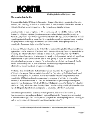 Working to Reform Marijuana Laws 
The National Organization for the Reform of Marijuana Laws (www.norml.org) 
- 65 - 
1/13/2014 
Rheumatoid Arthritis 
Rheumatoid arthritis (RA) is an inflammatory disease of the joints characterized by pain, 
stiffness, and swelling, as well as an eventual loss of limb function. Rheumatoid arthritis is 
estimated to affect about one percent of the population, primarily women. 
Use of cannabis to treat symptoms of RA is commonly self‐reported by patients with the 
disease. In a 2005 anonymous questionnaire survey of medicinal cannabis patients in 
Australia, 25 percent reported using cannabinoids to treat RA.[1] A survey of British medical 
cannabis patients found that more than 20 percent of respondents reported using cannabis 
for symptoms of arthritis.[2] Nevertheless, few clinical trials investigating the use of 
cannabis for RA appear in the scientific literature. 
In January 2006, investigators at the British Royal National Hospital for Rheumatic Disease 
reported successful treatment of arthritis with cannabinoids in the first‐ever controlled trial 
assessing the efficacy of natural cannabis extracts on RA.[3] Investigators reported that 
administration of cannabis extracts over a five week period produced statistically significant 
improvements in pain on movement, pain at rest, quality of sleep, inflammation and 
intensity of pain compared to placebo. No serious adverse effects were observed. Similar 
results had been reported in smaller Phase II trials investigating the use of orally 
administered cannabis extracts on symptoms of RA.[4] 
Preclinical data also indicates that cannabinoids can moderate the progression of RA. 
Writing in the August 2000 issue of the Journal of the Proceedings of the National Academy of 
Sciences, investigators at Londonʹs Kennedy Institute for Rheumatology reported that 
cannabidiol (CBD) administration suppressed progression of arthritis in vitro and in 
animals.[5] Administration of CBD after the onset of clinical symptoms protected joints 
against severe damage and ʺeffectively blocked [the] progression of arthritis,ʺ investigators 
concluded. Daily administration of the synthetic cannabinoid agonist HU‐320 has also been 
reported to protect joints from damage and to ameliorate arthritis in animals.[6] 
Summarizing the available literature in the September 2005 issue of the Journal of 
Neuroimmunology, researchers at Tokyoʹs National Institute for Neuroscience concluded, 
ʺCannabinoid therapy of RA could provide symptomatic relief of joint pain and swelling as 
well as suppressing joint destruction and disease progression.ʺ[7] 
 
