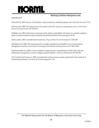 Working to Reform Marijuana Laws 
The National Organization for the Reform of Marijuana Laws (www.norml.org) 
- 66 - 
1/13/2014 
REFERENCES 
[1] Swift et al. 2005. Survey of Australians using cannabis for medical purposes. Harm Reduction Journal 4: 2‐18. 
[2] Ware et al. 2005. The medicinal use of cannabis in the UK: results of a nationwide survey. International 
Journal of Clinical Practice 59: 291‐295. 
[3] Blake et al. 2006. Preliminary assessment of the efficacy, tolerability and safety of a cannabis medicine 
(Sativex) in the treatment of pain caused by rheumatoid arthritis. Rheumatology 45: 50‐52. 
[4] No author. 2003. Cannabis‐based medicines. Drugs in Research and Development 4: 306‐309. 
[5] Malfait et al. 2000. The nonpsychoactive cannabis constituent cannabidiol is an oral anti‐arthritic 
therapeutic in murine. Journal of the Proceedings of the National Academy of Sciences 97: 9561‐9566. 
[6] Sumariwalla et al. 2004. A novel synthetic, nonpsychoactive cannabinoid acid (HU‐320) with anti‐inflammatory 
properties in murine collagen‐induced arthritis. Arthritis & Rheumatism 50: 985‐998. 
[7] Croxford and Yamamura. 2005. Cannabinoids and the immune system: potential for the treatment of 
inflammatory diseases. Journal of Neuroimmunology 166: 3‐18. 
 