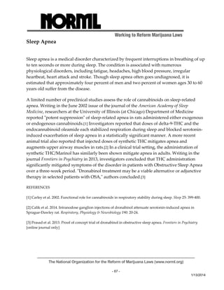 Working to Reform Marijuana Laws 
The National Organization for the Reform of Marijuana Laws (www.norml.org) 
- 67 - 
1/13/2014 
Sleep Apnea 
Sleep apnea is a medical disorder characterized by frequent interruptions in breathing of up 
to ten seconds or more during sleep. The condition is associated with numerous 
physiological disorders, including fatigue, headaches, high blood pressure, irregular 
heartbeat, heart attack and stroke. Though sleep apnea often goes undiagnosed, it is 
estimated that approximately four percent of men and two percent of women ages 30 to 60 
years old suffer from the disease. 
A limited number of preclinical studies assess the role of cannabinoids on sleep‐related 
apnea. Writing in the June 2002 issue of the journal of the American Academy of Sleep 
Medicine, researchers at the University of Illinois (at Chicago) Department of Medicine 
reported ʺpotent suppressionʺ of sleep‐related apnea in rats administered either exogenous 
or endogenous cannabinoids.[1] Investigators reported that doses of delta‐9‐THC and the 
endocannabinoid oleamide each stabilized respiration during sleep and blocked serotonin‐induced 
exacerbation of sleep apnea in a statistically significant manner. A more recent 
animal trial also reported that injected doses of synthetic THC mitigates apnea and 
augments upper airway muscles in rats.[2] In a clinical trial setting, the administration of 
synthetic THC/Marinol has similarly been shown mitigate apnea in adults. Writing in the 
journal Frontiers in Psychiatry in 2013, investigators concluded that THC administration 
significantly mitigated symptoms of the disorder in patients with Obstructive Sleep Apnea 
over a three‐week period. ʺDronabinol treatment may be a viable alternative or adjunctive 
therapy in selected patients with OSA,ʺ authors concluded.[3] 
REFERENCES 
[1] Carley et al. 2002. Functional role for cannabinoids in respiratory stability during sleep. Sleep 25: 399‐400. 
[2] Calik et al. 2014. Intranodose ganglion injections of dronabinol attenuate serotonin‐induced apnea in 
Sprague‐Dawley rat. Respiratory, Physiology & Neurobiology 190: 20‐24. 
[3] Prasad et al. 2013. Proof of concept trial of dronabinol in obstructive sleep apnea. Frontiers in Psychiatry 
[online journal only] 
 