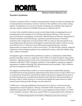 Working to Reform Marijuana Laws 
The National Organization for the Reform of Marijuana Laws (www.norml.org) 
- 68 - 
1/13/2014 
Touretteʹs Syndrome 
Touretteʹs syndrome (TS) is a complex neuropsychiatric disorder of unknown etiology that 
is characterized by involuntary vocal tics. Severity of this condition varies widely among 
patients. Though there is no cure for Touretteʹs syndrome, the condition often improves 
with age. Experts estimate that 100,000 Americans are afflicted with TS. 
A review of the scientific literature reveals several clinical trials investigating the use of 
cannabinoids for the treatment of TS. Writing in the March 1999 issue of the American 
Journal of Psychiatry, investigators at Germanyʹs Medical School of Hanover, Department of 
Clinical Psychiatry and Psychotherapy, reported successful treatment of Touretteʹs 
syndrome with a single dose of 10 mg of delta‐9‐THC in a 25‐year‐old male patient in an 
uncontrolled open clinical trial.[1] Investigators reported that the subjectʹs total tic severity 
score fell from 41 to 7 within two hours following cannabinoid therapy, and that 
improvement was observed for a total of seven hours. ʺFor the first time, patientsʹ subjective 
experiences when smoking marijuana were confirmed by using a valid and reliable rating 
scale,ʺ authors concluded. 
Investigators again confirmed these preliminary results in a randomized, double‐blind, 
placebo‐controlled, crossover, single dose trial of THC in 12 adult TS patients. Researchers 
reported a ʺsignificant improvement of tics and obsessive‐compulsive behavior (OCB) after 
treatment with delta‐9‐THC compared to placebo.ʺ[2] Investigators reported no cognitive 
impairment in subjects following THC administration[3] and concluded, ʺTHC is effective 
and safe in treating tics and OCB in TS.ʺ[4] 
Investigators confirmed these results in a second randomized, double‐blind, placebo‐controlled 
trial involving 24 patients administered daily doses of up to 10 mg of THC over a 
six‐week period. Researchers reported that subjects experienced a significant reduction in 
tics following long‐term cannabinoid treatment,[5] and suffered no detrimental effects on 
learning, recall or verbal memory.[6] A trend toward significant improvement of verbal 
memory span during and after therapy was also observed. 
A 2003 review of the data published in the journal Expert Opinions in Pharmacotherapy, 
reported that in adult TS patients, ʺTherapy with delta‐9‐THC should be tried ... if well 
established drugs either fail to improve tics or cause significant adverse effects.ʺ[7] A 2013 
review similarly concludes: ʺ[B]y many experts THC is recommended for the treatment of 
 