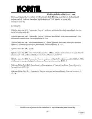 Working to Reform Marijuana Laws 
TS in adult patients, when first line treatments failed to improve the tics. In treatment 
resistant adult patients, therefore, treatment with THC should be taken into 
consideration.ʺ[8] 
The National Organization for the Reform of Marijuana Laws (www.norml.org) 
- 69 - 
1/13/2014 
REFERENCES 
[1] Muller‐Vahl et al. 1999. Treatment of Touretteʹs syndrome with delta‐9‐tetrahydrocannabinol. American 
Journal of Psychiatry 156: 495. 
[2] Muller‐Vahl et al. 2002. Treatment of Touretteʹs syndrome with Delta‐9‐tetrahydrocannabinol (THC): a 
randomized crossover trial. Pharmacopsychiatry 35: 57‐61. 
[3] Muller‐Vahl et al. 2001. Influence of treatment of Tourette syndrome with delta9‐tetrahydrocannabinol 
(delta9‐THC) on neuropsychological performance. Pharmacopsychiatry 34: 19‐24. 
[4] Muller‐Vahl et al. 2002. op. cit. 
[5] Muller‐Vahl et al. 2003. Delta 9‐tetrahydrocannabinol (THC) is effective in the treatment of tics in Tourette 
syndrome: a 6‐week randomized trial. Journal of Clinical Psychiatry 64: 459‐65. 
[6] Muller‐Vahl et al. 2003. Treatment of Tourette syndrome with delta‐9‐tetrahydrocannabinol (delta 9‐THC): 
no influence on neuropsychological performance. Neuropsychopharmacology 28: 384‐8. 
[7] Kirsten Muller‐Vahl. 2003. Cannabinoids reduce symptoms of Touretteʹs syndrome. Expert Opinions in 
Pharmacotherapy 4: 1717‐25. 
[8] Kirsten Muller‐Vahl. 2013. Treatment of Tourette syndrome with cannabinoids. Behavioral Neurology 27: 
119‐124. 
