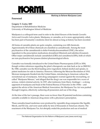 Working to Reform Marijuana Laws 
The National Organization for the Reform of Marijuana Laws (www.norml.org) 
- 7 - 
1/13/2014 
Foreword 
Gregory T. Carter, MD 
Department of Rehabilitation Medicine 
University of Washington School of Medicine 
Marijuana is a colloquial term used to refer to the dried flowers of the female Cannabis 
Sativa and Cannabis Indica plants. Marijuana, or cannabis, as it is more appropriately called, 
has been part of humanityʹs medicine chest for almost as long as history has been recorded. 
All forms of cannabis plants are quite complex, containing over 400 chemicals. 
Approximately 60 of these chemicals are classified as cannabinoids. Among the most 
psychoactive of the cannabinoids is delta‐9‐tetrahydrocannabinol (THC), the active 
ingredient in the prescription medications dronabinol (Marinol) and naboline (Cesamet). 
Other major cannabinoids include cannabidiol (CBD) and cannabinol (CBN), both of which 
are non‐psychoactive but possess distinct pharmacological effects. 
Cannabis was formally introduced to the United States Pharmacopoeia (USP) in 1854, 
though written references regarding the plantʹs therapeutic use date back as far as 2800 B.C. 
By 1900, cannabis was the third leading active ingredient, behind alcohol and opiates, in 
patent medicines for sale in America. However, following the Mexican Revolution of 1910, 
Mexican immigrants flooded into the United States, introducing to American culture the 
recreational use of marijuana. Anti‐drug campaigners warned against the encroaching, so‐called 
ʺMarijuana Menace,ʺ and alleged that the drugʹs use was responsible for a wave of 
serious, violent criminal activity. In 1937, after testimony from Harry Anslinger ‐‐ a strong 
opponent of marijuana and head of the Federal Bureau of Narcotics in the 1930s ‐‐ and 
against the advice of the American Medical Association, the Marijuana Tax Act was pushed 
through Congress, effectively outlawing all possession and use of the drug. 
At the time of the lawʹs passage, there were no fewer than 28 patented medicines containing 
cannabis available in American drug stores with a physicianʹs prescription. 
These cannabis‐based medicines were produced by reputable drug companies like Squibb, 
Merck, and Eli Lily, and were used safely by tens of thousands of American citizens. The 
enactment of the Marijuana Tax Act abruptly ended the production and use of medical 
 