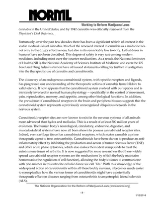 Working to Reform Marijuana Laws 
The National Organization for the Reform of Marijuana Laws (www.norml.org) 
- 8 - 
1/13/2014 
cannabis in the United States, and by 1942 cannabis was officially removed from the 
Physicianʹs Desk Reference. 
Fortunately, over the past few decades there has been a significant rebirth of interest in the 
viable medical uses of cannabis. Much of the renewed interest in cannabis as a medicine lies 
not only in the drugʹs effectiveness, but also in its remarkably low toxicity. Lethal doses in 
humans have not been described. This degree of safety is very rare among modern 
medicines, including most over‐the‐counter medications. As a result, the National Institutes 
of Health (NIH), the National Academy of Sciences Institute of Medicine, and even the US 
Food and Drug Administration have all issued statements calling for further investigation 
into the therapeutic use of cannabis and cannabinoids. 
The discovery of an endogenous cannabinoid system, with specific receptors and ligands, 
has progressed our understanding of the therapeutic actions of cannabis from folklore to 
valid science. It now appears that the cannabinoid system evolved with our species and is 
intricately involved in normal human physiology ‐‐ specifically in the control of movement, 
pain, reproduction, memory, and appetite, among other biological functions. In addition, 
the prevalence of cannabinoid receptors in the brain and peripheral tissues suggests that the 
cannabinoid system represents a previously unrecognized ubiquitous network in the 
nervous system. 
Cannabinoid receptor sites are now known to exist in the nervous systems of all animals 
more advanced than hydra and mollusks. This is a result of at least 500 million years of 
evolution. The human bodyʹs neurological, circulatory, endocrine, digestive, and 
musculoskeletal systems have now all been shown to possess cannabinoid receptor sites. 
Indeed, even cartilage tissue has cannabinoid receptors, which makes cannabis a prime 
therapeutic agent to treat osteoarthritis. Cannabinoids have been shown to produce an anti‐inflammatory 
effect by inhibiting the production and action of tumor necrosis factor (TNF) 
and other acute phase cytokines, which also makes them ideal compounds to treat the 
autoimmune forms of arthritis. It is now suggested by some researchers that these widely 
spread cannabinoid receptor systems are the mechanisms by which the body maintains 
homeostasis (the regulation of cell function), allowing the bodyʹs tissues to communicate 
with one another in this intricate cellular dance we call ʺlife.ʺ With this knowledge of the 
widespread action of cannabinoids within all these bodily systems, it becomes much easier 
to conceptualize how the various forms of cannabinoids might have a potentially 
therapeutic effect on diseases ranging from osteoarthritis to amyotrophic lateral sclerosis 
(ALS). 
 