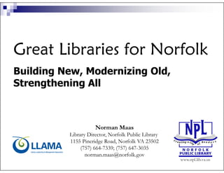 Great Libraries for Norfolk
Building New, Modernizing Old,
Strengthening All



                     Norman Maas
          Library Director, Norfolk Public Library
          1155 Pineridge Road, Norfolk VA 23502
               (757) 664-7339; (757) 647-3035
                 norman.maas@norfolk.gov
 