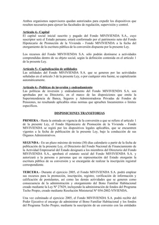Ambos organismos supervisores quedan autorizados para expedir los dispositivos que
resulten necesarios para ejercer las facultades de regulación, supervisión y control.
Artículo 4.- Capital
El capital social inicial suscrito y pagado del Fondo MIVIVIENDA S.A., cuyo
suscriptor será el Estado peruano, estará conformado por el patrimonio neto del Fondo
Hipotecario de Promoción de la Vivienda - Fondo MIVIVIENDA a la fecha del
otorgamiento de la escritura pública de la conversión dispuesta por la presente Ley.
Los recursos del Fondo MIVIVIENDA S.A. sólo podrán destinarse a actividades
comprendidas dentro de su objeto social, según la definición contenida en el artículo 1
de la presente Ley.
Artículo 5.- Capitalización de utilidades
Las utilidades del Fondo MIVIVIENDA S.A. que se generen por las actividades
señaladas en el artículo 3 de la presente Ley, o por cualquier otra fuente, se capitalizarán
automáticamente.
Artículo 6.- Políticas de inversión y endeudamiento
Las políticas de inversión y endeudamiento del Fondo MIVIVIENDA S.A. son
aprobadas por su Directorio, en el marco de las disposiciones que emita la
Superintendencia de Banca, Seguros y Administradoras Privadas de Fondos de
Pensiones, no resultando aplicables otras normas que aprueben lineamientos o límites
específicos.
DISPOSICIONES TRANSITORIAS
PRIMERA.- Hasta la entrada en vigencia de la conversión a que se refiere el artículo 1
de la presente Ley, el Fondo Hipotecario de Promoción de la Vivienda - Fondo
MIVIVIENDA se regirá por los dispositivos legales aplicables, que se encuentren
vigentes a la fecha de publicación de la presente Ley, bajo la conducción de sus
Órganos Administrativos.
SEGUNDA.- En un plazo máximo de treinta (30) días calendario a partir de la fecha de
publicación de la presente Ley, el Directorio del Fondo Nacional de Financiamiento de
la Actividad Empresarial del Estado designará a los miembros del Directorio del Fondo
MIVIVIENDA S.A., aprobará el estatuto social del Fondo MIVIVIENDA S.A. y
autorizará a la persona o personas que en representación del Estado otorgarán la
escritura pública de su conversión y se encargarán de realizar la inscripción registral
correspondiente.
TERCERA.- Durante el ejercicio 2005, el Fondo MIVIVIENDA S.A. podrá emplear
sus recursos para la promoción, inscripción, registro, verificación de información y
calificación de postulantes, así como las demás actividades que se generen como
consecuencia de la administración y otorgamiento del Bono Familiar Habitacional
creado mediante la Ley Nº 27829, incluyendo la administración de fondos del Programa
Techo Propio, creado mediante Resolución Ministerial Nº 054-2002-VIVIENDA.
Una vez culminado el ejercicio 2005, el Fondo MIVIVIENDA S.A. podrá recibir del
Poder Ejecutivo el encargo de administrar el Bono Familiar Habitacional y los fondos
del Programa Techo Propio, mediante la suscripción de un convenio con las entidades
 