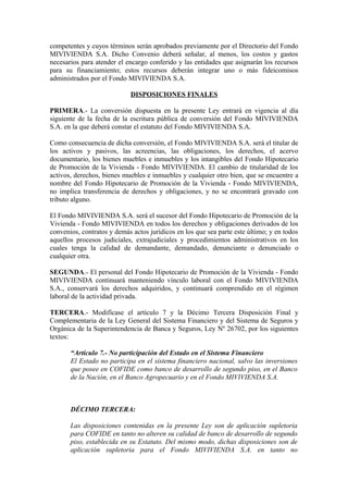 competentes y cuyos términos serán aprobados previamente por el Directorio del Fondo
MIVIVIENDA S.A. Dicho Convenio deberá señalar, al menos, los costos y gastos
necesarios para atender el encargo conferido y las entidades que asignarán los recursos
para su financiamiento; estos recursos deberán integrar uno o más fideicomisos
administrados por el Fondo MIVIVIENDA S.A.
DISPOSICIONES FINALES
PRIMERA.- La conversión dispuesta en la presente Ley entrará en vigencia al día
siguiente de la fecha de la escritura pública de conversión del Fondo MIVIVIENDA
S.A. en la que deberá constar el estatuto del Fondo MIVIVIENDA S.A.
Como consecuencia de dicha conversión, el Fondo MIVIVIENDA S.A. será el titular de
los activos y pasivos, las acreencias, las obligaciones, los derechos, el acervo
documentario, los bienes muebles e inmuebles y los intangibles del Fondo Hipotecario
de Promoción de la Vivienda - Fondo MIVIVIENDA. El cambio de titularidad de los
activos, derechos, bienes muebles e inmuebles y cualquier otro bien, que se encuentre a
nombre del Fondo Hipotecario de Promoción de la Vivienda - Fondo MIVIVIENDA,
no implica transferencia de derechos y obligaciones, y no se encontrará gravado con
tributo alguno.
El Fondo MIVIVIENDA S.A. será el sucesor del Fondo Hipotecario de Promoción de la
Vivienda - Fondo MIVIVIENDA en todos los derechos y obligaciones derivados de los
convenios, contratos y demás actos jurídicos en los que sea parte este último; y en todos
aquellos procesos judiciales, extrajudiciales y procedimientos administrativos en los
cuales tenga la calidad de demandante, demandado, denunciante o denunciado o
cualquier otra.
SEGUNDA.- El personal del Fondo Hipotecario de Promoción de la Vivienda - Fondo
MIVIVIENDA continuará manteniendo vínculo laboral con el Fondo MIVIVIENDA
S.A., conservará los derechos adquiridos, y continuará comprendido en el régimen
laboral de la actividad privada.
TERCERA.- Modifícase el artículo 7 y la Décimo Tercera Disposición Final y
Complementaria de la Ley General del Sistema Financiero y del Sistema de Seguros y
Orgánica de la Superintendencia de Banca y Seguros, Ley Nº 26702, por los siguientes
textos:
“Artículo 7.- No participación del Estado en el Sistema Financiero
El Estado no participa en el sistema financiero nacional, salvo las inversiones
que posee en COFIDE como banco de desarrollo de segundo piso, en el Banco
de la Nación, en el Banco Agropecuario y en el Fondo MIVIVIENDA S.A.
DÉCIMO TERCERA:
Las disposiciones contenidas en la presente Ley son de aplicación supletoria
para COFIDE en tanto no alteren su calidad de banco de desarrollo de segundo
piso, establecida en su Estatuto. Del mismo modo, dichas disposiciones son de
aplicación supletoria para el Fondo MIVIVIENDA S.A. en tanto no
 