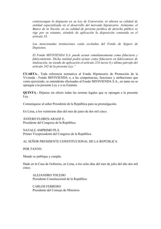 contravengan lo dispuesto en su Ley de Conversión, ni alteren su calidad de
entidad especializada en el desarrollo del mercado hipotecario. Asimismo, el
Banco de la Nación, en su calidad de persona jurídica de derecho público se
rige por su estatuto, siéndole de aplicación la disposición contenida en el
artículo 33.
Las mencionadas instituciones están excluidas del Fondo de Seguro de
Depósitos.
El Fondo MIVIVIENDA S.A. puede actuar simultáneamente como fiduciario y
fideicomitente. Dicha entidad podrá actuar como fiduciario en fideicomisos de
titulización, no siendo de aplicación el artículo 224 inciso 6 y último párrafo del
artículo 242 de la presente Ley.”
CUARTA.- Toda referencia normativa al Fondo Hipotecario de Promoción de la
Vivienda - Fondo MIVIVIENDA o, a las competencias, funciones y atribuciones que
venía ejerciendo, se entenderán efectuadas al Fondo MIVIVIENDA S.A., en tanto no se
opongan a la presente Ley y a su Estatuto.
QUINTA.- Déjanse sin efecto todas las normas legales que se opongan a la presente
Ley.
Comuníquese al señor Presidente de la República para su promulgación.
En Lima, a los veintisiete días del mes de junio de dos mil cinco.
ÁNTERO FLORES-ARAOZ E.
Presidente del Congreso de la República
NATALE AMPRIMO PLÁ
Primer Vicepresidente del Congreso de la República
AL SEÑOR PRESIDENTE CONSTITUCIONAL DE LA REPÚBLICA
POR TANTO:
Mando se publique y cumpla.
Dado en la Casa de Gobierno, en Lima, a los ocho días del mes de julio del año dos mil
cinco.
ALEJANDRO TOLEDO
Presidente Constitucional de la República
CARLOS FERRERO
Presidente del Consejo de Ministros
 