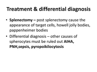 Treatment & differential diagnosis
• Splenectomy – post splenectomy cause the
  appearance of target cells, howell jolly bodies,
  pappenheimer bodies
• Differential diagnosis – other causes of
  spherocytes must be ruled out AIHA,
  PNH,sepsis, pyropoikilocytosis
 