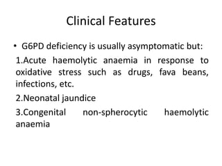 Clinical Features
• G6PD deficiency is usually asymptomatic but:
 1.Acute haemolytic anaemia in response to
 oxidative stress such as drugs, fava beans,
 infections, etc.
 2.Neonatal jaundice
 3.Congenital     non-spherocytic   haemolytic
 anaemia
 
