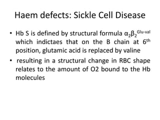 Haem defects: Sickle Cell Disease
• Hb S is defined by structural formula α2β2Glu-val
  which indictaes that on the B chain at 6th
  position, glutamic acid is replaced by valine
• resulting in a structural change in RBC shape
  relates to the amount of O2 bound to the Hb
  molecules
 
