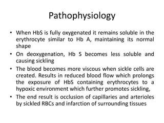Pathophysiology
• When HbS is fully oxygenated it remains soluble in the
  erythrocyte similar to Hb A, maintaining its normal
  shape
• On deoxygenation, Hb S becomes less soluble and
  causing sickling
• The blood becomes more viscous when sickle cells are
  created. Results in reduced blood flow which prolongs
  the exposure of HbS containing erythrocytes to a
  hypoxic environment which further promotes sickling,
• The end result is occlusion of capillaries and arterioles
  by sickled RBCs and infarction of surrounding tissues
 