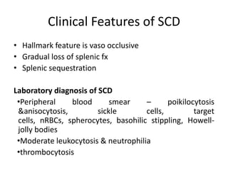 Clinical Features of SCD
• Hallmark feature is vaso occlusive
• Gradual loss of splenic fx
• Splenic sequestration

Laboratory diagnosis of SCD
 •Peripheral    blood       smear    –      poikilocytosis
 &anisocytosis,         sickle       cells,         target
 cells, nRBCs, spherocytes, basohilic stippling, Howell-
 jolly bodies
 •Moderate leukocytosis & neutrophilia
 •thrombocytosis
 