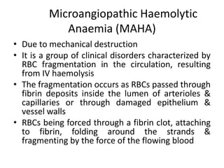 Microangiopathic Haemolytic
            Anaemia (MAHA)
• Due to mechanical destruction
• It is a group of clinical disorders characterized by
  RBC fragmentation in the circulation, resulting
  from IV haemolysis
• The fragmentation occurs as RBCs passed through
  fibrin deposits inside the lumen of arterioles &
  capillaries or through damaged epithelium &
  vessel walls
• RBCs being forced through a fibrin clot, attaching
  to fibrin, folding around the strands &
  fragmenting by the force of the flowing blood
 