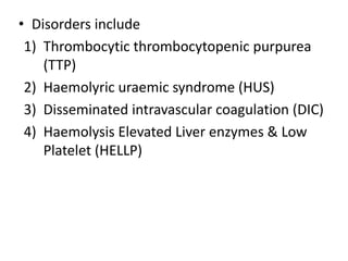 • Disorders include
 1) Thrombocytic thrombocytopenic purpurea
    (TTP)
 2) Haemolyric uraemic syndrome (HUS)
 3) Disseminated intravascular coagulation (DIC)
 4) Haemolysis Elevated Liver enzymes & Low
    Platelet (HELLP)
 