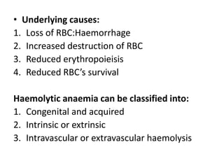 • Underlying causes:
1. Loss of RBC:Haemorrhage
2. Increased destruction of RBC
3. Reduced erythropoieisis
4. Reduced RBC’s survival

Haemolytic anaemia can be classified into:
1. Congenital and acquired
2. Intrinsic or extrinsic
3. Intravascular or extravascular haemolysis
 