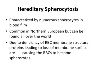 Hereditary Spherocytosis
• Characterized by numerous spherocytes in
  blood film
• Common in Northern European but can be
  found all over the world
• Due to deficiency of RBC membrane structural
  proteins leading to loss of membrane surface
  are----- causing the RBCs to become
  spherocytes
 