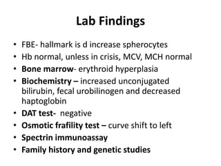 Lab Findings
•   FBE- hallmark is d increase spherocytes
•   Hb normal, unless in crisis, MCV, MCH normal
•   Bone marrow- erythroid hyperplasia
•   Biochemistry – increased unconjugated
    bilirubin, fecal urobilinogen and decreased
    haptoglobin
•   DAT test- negative
•   Osmotic frafility test – curve shift to left
•   Spectrin immunoassay
•   Family history and genetic studies
 