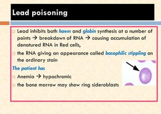 Lead poisoning
 Lead inhibits both haem and globin synthesis at a number of
points → breakdown of RNA → causing accumulation of
denatured RNA in Red cells,
 the RNA giving an appearance called basophilic stippling on
the ordinary stain
The patient has
 Anemia → hypochromic
 the bone marrow may show ring sideroblasts
 