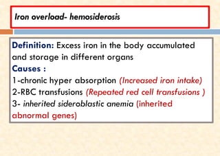 Iron overload- hemosiderosis
Definition: Excess iron in the body accumulated
and storage in different organs
Causes :
1-chronic hyper absorption (Increased iron intake)
2-RBC transfusions (Repeated red cell transfusions )
3- inherited sideroblastic anemia (inherited
abnormal genes)
 