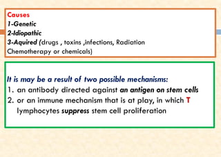 Causes
1-Genetic
2-Idiopathic
3-Aquired (drugs , toxins ,infections, Radiation
Chemotherapy or chemicals)
It is may be a result of two possible mechanisms:
1. an antibody directed against an antigen on stem cells
2. or an immune mechanism that is at play, in which T
lymphocytes suppress stem cell proliferation
 