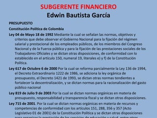SUBGERENTE FINANCIERO Edwin Bautista García PRESUPUESTO Constitución Política de Colombia  Ley 04 de Mayo 18 de 1992  Mediante la cual se señalan las normas, objetivos y criterios que debe observar el Gobierno Nacional para la fijación del régimen salarial y prestacional de los empleados públicos, de los miembros del Congreso Nacional y de la Fuerza pública y para la fijación de las prestaciones sociales de los Trabajadores Oficiales y se dictan otras disposiciones, de conformidad con lo establecido en el artículo 150, numeral 19, literales e) y f) de la Constitución Política.  Ley 617 de Octubre 6 de 2000  Por la cual se reforma parcialmente la Ley 136 de 1994, el Decreto Extraordinario 1222 de 1986, se adiciona la ley orgánica de presupuesto, el Decreto 1421 de 1993, se dictan otras normas tendientes a fortalecer la descentralización, y se dictan normas para la racionalización del gasto público nacional Ley 819 de Julio 9 de 2003  Por la cual se dictan normas orgánicas en materia de presupuesto, responsabilidad y transparencia fiscal y se dictan otras disposiciones. Ley 715 de 2001 . Por la cual se dictan normas orgánicas en materia de recursos y competencias de conformidad con los artículos 151, 288, 356 y 357 (Acto Legislativo 01 de 2001) de la Constitución Política y se dictan otras disposiciones para organizar la prestación de los servicios de educación y salud, entre otros.  