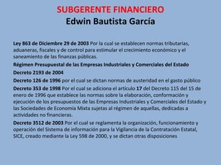 Ley 863 de Diciembre 29 de 2003  Por la cual se establecen normas tributarias, aduaneras, fiscales y de control para estimular el crecimiento económico y el saneamiento de las finanzas públicas.  Régimen Presupuestal de las Empresas Industriales y Comerciales del Estado   Decreto 2193 de 2004  Decreto 126 de 1996  por el cual se dictan normas de austeridad en el gasto público  Decreto 353 de 1998  Por el cual se adiciona el artículo  17  del Decreto 115 del 15 de enero de 1996 que establece las normas sobre la elaboración, conformación y ejecución de los presupuestos de las Empresas Industriales y Comerciales del Estado y las Sociedades de Economía Mixta sujetas al régimen de aquellas, dedicadas a actividades no financieras.  Decreto 3512 de 2003  Por el cual se reglamenta la organización, funcionamiento y operación del Sistema de información para la Vigilancia de la Contratación Estatal, SICE, creado mediante la Ley 598 de 2000, y se dictan otras disposiciones  SUBGERENTE FINANCIERO Edwin Bautista García 