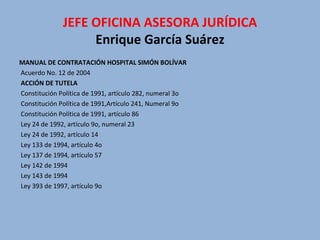 MANUAL DE CONTRATACIÓN HOSPITAL SIMÓN BOLÍVAR   Acuerdo No. 12 de 2004   ACCIÓN DE TUTELA   Constitución Política de 1991, artículo 282, numeral 3o   Constitución Política de 1991,Artículo 241, Numeral 9o   Constitución Política de 1991, artículo 86   Ley 24 de 1992, artículo 9o, numeral 23   Ley 24 de 1992, artículo 14   Ley 133 de 1994, artículo 4o   Ley 137 de 1994, artículo 57   Ley 142 de 1994   Ley 143 de 1994   Ley 393 de 1997, artículo 9o   JEFE OFICINA ASESORA JURÍDICA Enrique García Suárez 