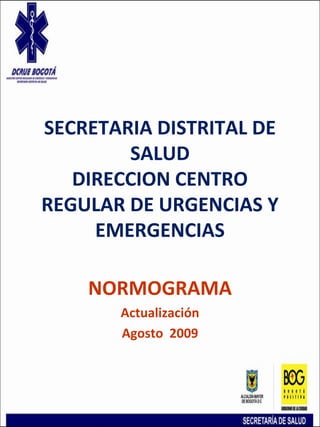 SECRETARIA DISTRITAL DE
SALUD
DIRECCION CENTRO
REGULAR DE URGENCIAS Y
EMERGENCIAS
NORMOGRAMA
Actualización
Agosto 2009
 