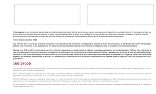 El normograma es una herramienta que permite a las entidades publicas y privadas delimitar las normas que regulan sus actuaciones en desarrollo con su objeto misional. El normograma contiene las
normas externas como leyes, decretos, acuerdos, circulares, resoluciones que afectan la gestion de la entidad y las normas internas como reglamentos, estatutos, manuales y, en general, todos los
actos administrativos de interés para la entidad que permiten identificar las competencias, responsabilidades y funciones de las dependencias de la organización.
Total entidades estatales: 6428
Ley 1474 de 2011, norma que orientada a fortalecer los mecanismos de prevención, investigación y sanción de actos de corrupción y la efectividad del control de la gestión
pública, hace referencia al uso obligatorio de los sitios web de las entidades públicas como mecanismo obligatorio para la divulgación de información pública;
Decreto -Ley 019 de 2012,normas para suprimir o reformar regulaciones, procedimientos y trámites innecesarios existentes en la Administración Pública, hace referencia al
uso de medios electrónicos como elemento necesario en la optimización de los trámites ante la Administración Pública y establece en el artículo 4° que las autoridades deben
incentivar el uso de las tecnologías de la información y las comunicaciones a efectos de que los procesos administrativos se adelanten con diligencia, dentro de los términos
legales y sin dilaciones injustificadas; el artículo 38 establece que la formulación de la política de racionalización de trámites estará a cargo del DAFP con el apoyo del DAPR
y del MinTIC.
ISO 27000
La información es un activo vital para el éxito y la continuidad en el mercado de cualquier organización. El aseguramiento de dicha información y de los sistemas que la procesan es, por tanto, un
objetivo de primer nivel para la organización.
Para la adecuada gestión de la seguridad de la información, es necesario implantar un sistema que aborde esta tarea de una forma metódica, documentada y basada en unos objetivos claros de
seguridad y una evaluación de los riesgos a los que está sometida la información de la organización.
ISO/IEC 27000 es un conjunto de estándares desarrollados -o en fase de desarrollo- por ISO (International OrganizationforStandardization) e IEC (International ElectrotechnicalCommission), que
proporcionan un marco de gestión de la seguridad de la información utilizable por cualquier tipo de organización, pública o privada, grande o pequeña.
En este apartado se resumen las distintas normas que componen la serie ISO 27000 y se indica cómo puede una organización implantar un sistema de gestión de seguridad de la información
(SGSI) basado en ISO 27001.
 