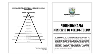 ORDENAMIENTO JERARQUICO DE LAS NORMAS
Pirámide de Kelsen
TRATADOS INTERNACIONALES
CONSTITUCION POLITICA
LEYES
DECRETOS
ORDENANZAS
ACUERDOS
RESOLUCIONES
DIRECTIVAS
CIRCULARES
OFICIOS
MUNICIPIO DE COELLO – TOLIMA
OFICINA DE CONTROL INTERNO
2012 - 2015
“ForjandoDesarrolloconJusticiayTransparencia”
2012–2015
NORMOGRAMA
MUNICIPIO DE COELLO-TOLIMA
El normograma es un instrumento que le permite al
municipio de coello, tener un panorama claro sobre la
vigencia de las normas que regulan sus actuaciones,
delimitar su ámbito de responsabilidad, evidenciar las
relaciones que tiene con otras entidades en el
desarrollo de su gestión, soportar sus planes,
programas, procesos, procedimientos, productos
/servicios y orientar al ente territorial hacia un “-
sistema integrado de gestión-“.
 