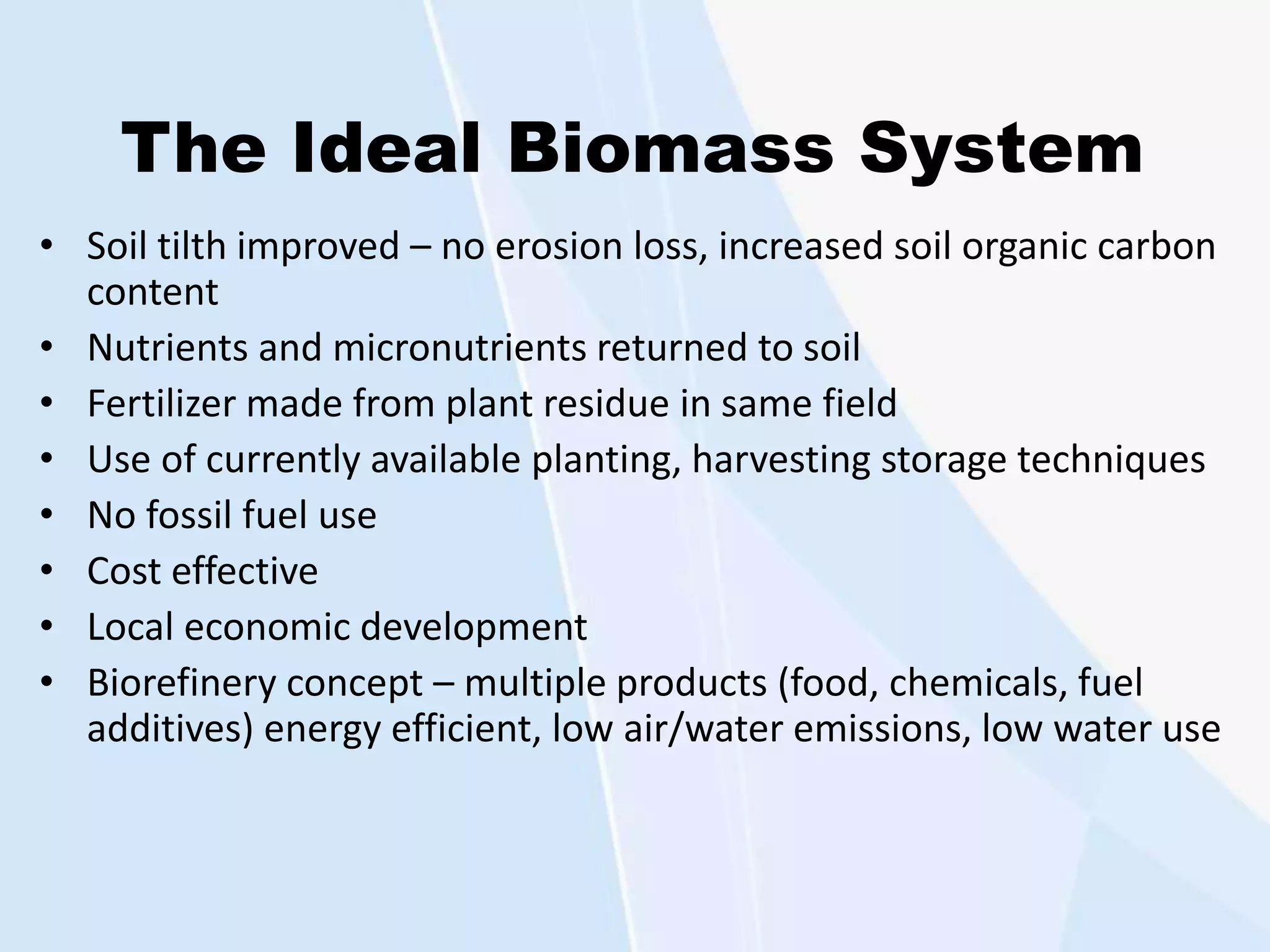 The Ideal Biomass System
• Soil tilth improved – no erosion loss, increased soil organic carbon
content
• Nutrients and micronutrients returned to soil
• Fertilizer made from plant residue in same field
• Use of currently available planting, harvesting storage techniques
• No fossil fuel use
• Cost effective
• Local economic development
• Biorefinery concept – multiple products (food, chemicals, fuel
additives) energy efficient, low air/water emissions, low water use
 