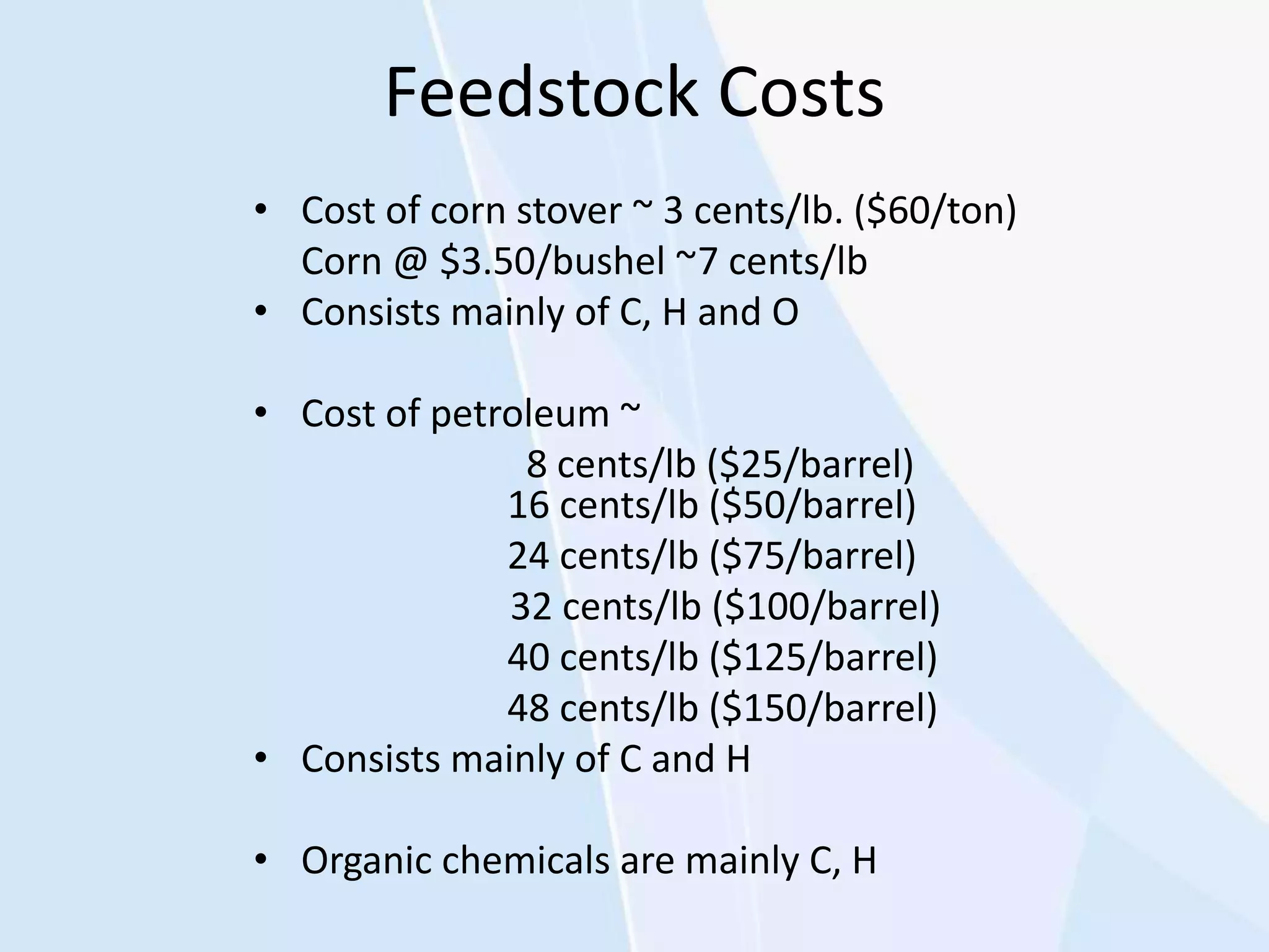 Feedstock Costs
• Cost of corn stover ~ 3 cents/lb. ($60/ton)
Corn @ $3.50/bushel ~7 cents/lb
• Consists mainly of C, H and O
• Cost of petroleum ~
8 cents/lb ($25/barrel)
16 cents/lb ($50/barrel)
24 cents/lb ($75/barrel)
32 cents/lb ($100/barrel)
40 cents/lb ($125/barrel)
48 cents/lb ($150/barrel)
• Consists mainly of C and H
• Organic chemicals are mainly C, H
 