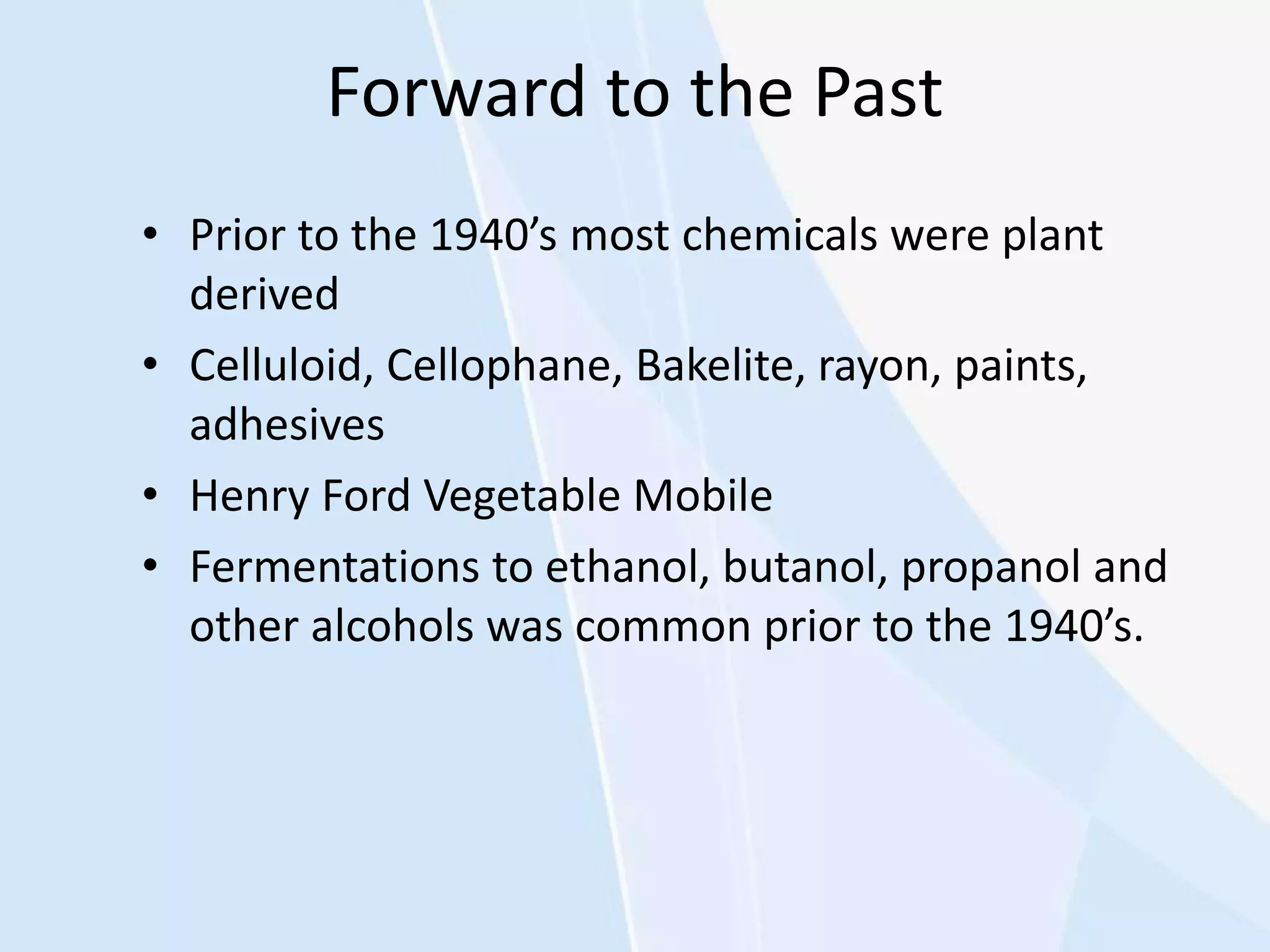 Forward to the Past
• Prior to the 1940’s most chemicals were plant
derived
• Celluloid, Cellophane, Bakelite, rayon, paints,
adhesives
• Henry Ford Vegetable Mobile
• Fermentations to ethanol, butanol, propanol and
other alcohols was common prior to the 1940’s.
 