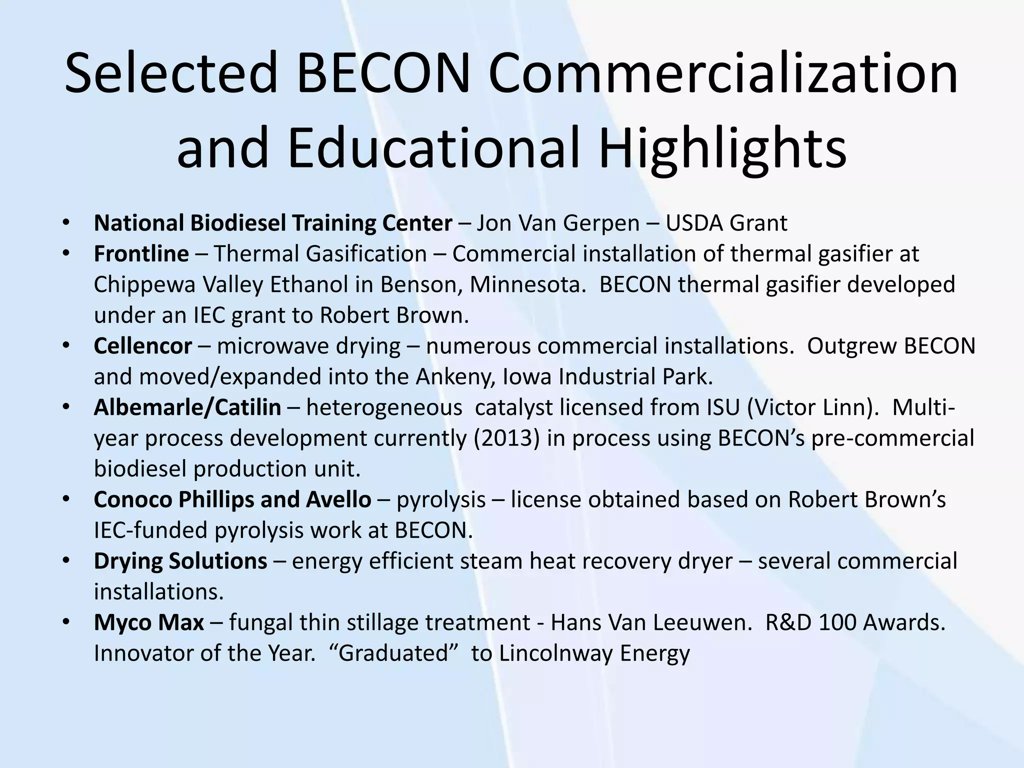 Selected BECON Commercialization
and Educational Highlights
• National Biodiesel Training Center – Jon Van Gerpen – USDA Grant
• Frontline – Thermal Gasification – Commercial installation of thermal gasifier at
Chippewa Valley Ethanol in Benson, Minnesota. BECON thermal gasifier developed
under an IEC grant to Robert Brown.
• Cellencor – microwave drying – numerous commercial installations. Outgrew BECON
and moved/expanded into the Ankeny, Iowa Industrial Park.
• Albemarle/Catilin – heterogeneous catalyst licensed from ISU (Victor Linn). Multi-
year process development currently (2013) in process using BECON’s pre-commercial
biodiesel production unit.
• Conoco Phillips and Avello – pyrolysis – license obtained based on Robert Brown’s
IEC-funded pyrolysis work at BECON.
• Drying Solutions – energy efficient steam heat recovery dryer – several commercial
installations.
• Myco Max – fungal thin stillage treatment - Hans Van Leeuwen. R&D 100 Awards.
Innovator of the Year. “Graduated” to Lincolnway Energy
 