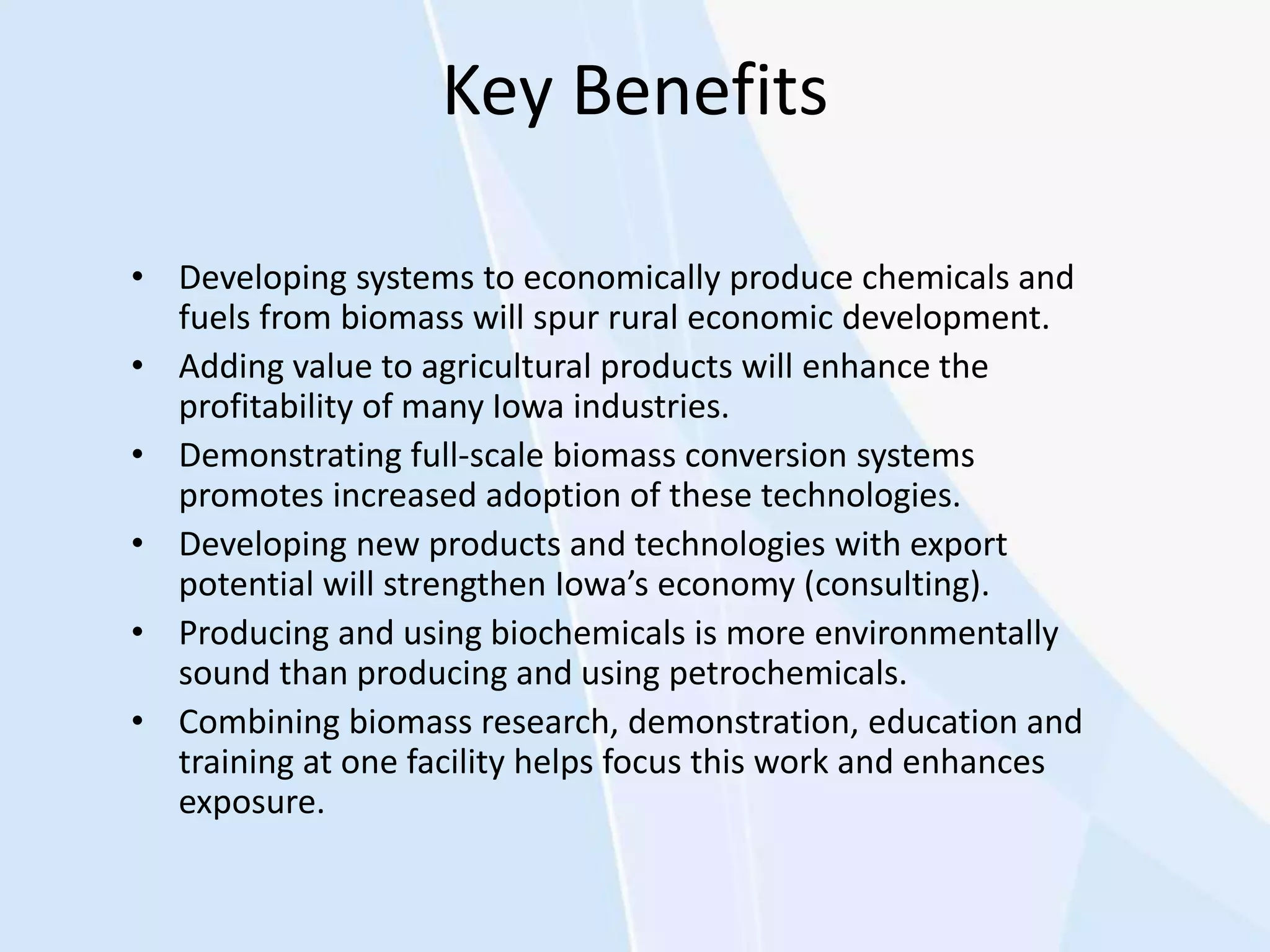 Key Benefits
• Developing systems to economically produce chemicals and
fuels from biomass will spur rural economic development.
• Adding value to agricultural products will enhance the
profitability of many Iowa industries.
• Demonstrating full-scale biomass conversion systems
promotes increased adoption of these technologies.
• Developing new products and technologies with export
potential will strengthen Iowa’s economy (consulting).
• Producing and using biochemicals is more environmentally
sound than producing and using petrochemicals.
• Combining biomass research, demonstration, education and
training at one facility helps focus this work and enhances
exposure.
 